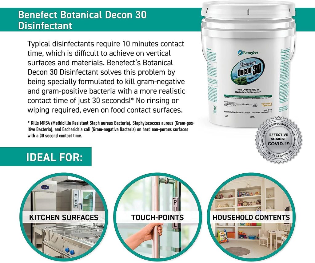 Benefect Botanical Decon 30 Disinfectant Cleaner PURELY PLANT-BASED: Benefect's complete range is infused with botanical ingredients, eschewing harsh or synthetic chemicals. The EPA acknowledges these products for posing no known risks to human health or the environment. ELIMINATES 99.99% OF MICROBES in a mere 30 seconds, making it the ideal solution for high-traffic areas like countertops, children’s toys, cutting boards, and more. This leaves a gentle whisper of lemon and thyme aroma behind. TRUSTED & RELIABLE: Benefect Decon 30 ensures safe use on food-contact surfaces without the need for subsequent rinsing or wiping. It stands as the top pick for managing water damage in the kitchen or tackling a school virus outbreak. USER-FRIENDLY: Comes as a ready-to-use solution, with no need for mixing or diluting. Proudly certified as 100% biobased by the USDA BioPreferred Program and carries the UL EcoLogo Certification. WHERE SAFETY & EFFICACY ARE PARAMOUNT, Benefect is the trusted choice for restoration and remediation professionals. Note: These products may require additional shipping costs depending on shipping address. You will receive an email if any shipping needs to be added. You are not obligated to proceed with order if shipping doesn't work for you.